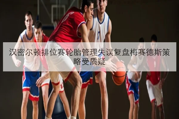 汉密尔顿排位赛轮胎管理失误复盘梅赛德斯策略受质疑