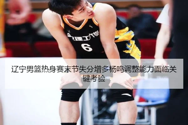 辽宁男篮热身赛末节失分增多杨鸣调整能力面临关键考验